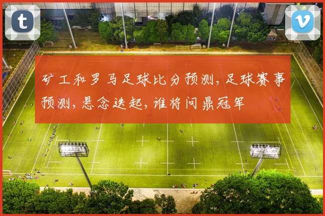 矿工和罗马足球比分预测,足球赛事预测,悬念迭起,谁将问鼎冠军