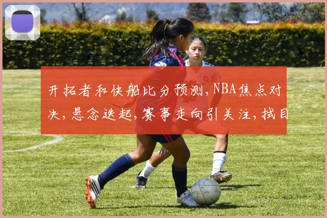 开拓者和快船比分预测,NBA焦点对决,悬念迭起,赛事走向引关注,拭目以待。